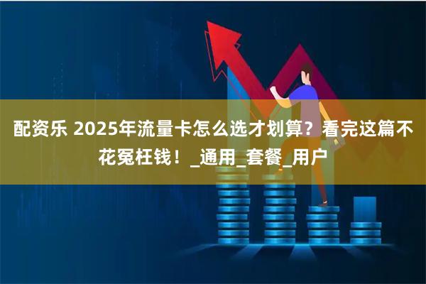 配资乐 2025年流量卡怎么选才划算？看完这篇不花冤枉钱！_通用_套餐_用户