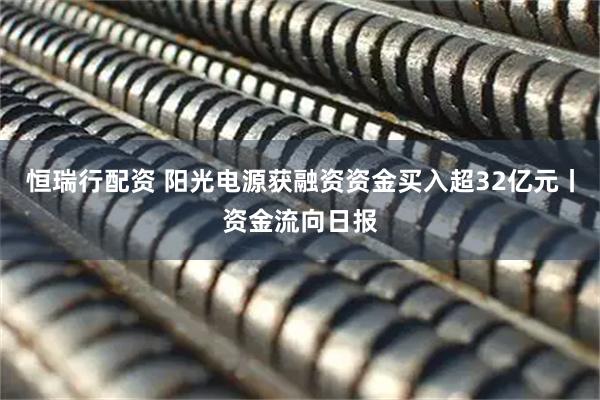 恒瑞行配资 阳光电源获融资资金买入超32亿元丨资金流向日报