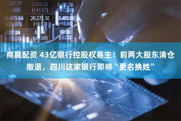 商赢配资 43亿银行控股权易主！前两大股东清仓撤退，四川这家银行即将“更名换姓”
