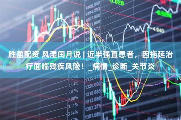 胜盈配资 风湿闰月说 | 近半强直患者，因拖延治疗面临残疾风险！_病情_诊断_关节炎