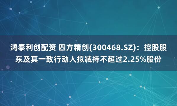鸿泰利创配资 四方精创(300468.SZ)：控股股东及其一致行动人拟减持不超过2.25%股份