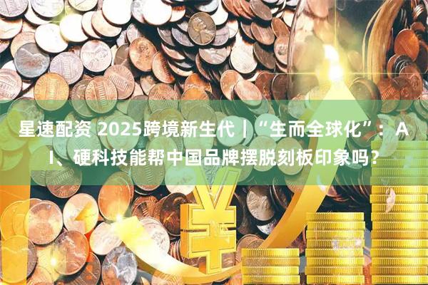 星速配资 2025跨境新生代｜“生而全球化”：AI、硬科技能帮中国品牌摆脱刻板印象吗？