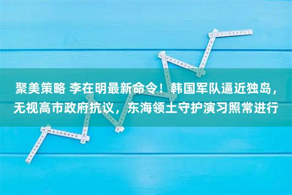 聚美策略 李在明最新命令！韩国军队逼近独岛，无视高市政府抗议，东海领土守护演习照常进行