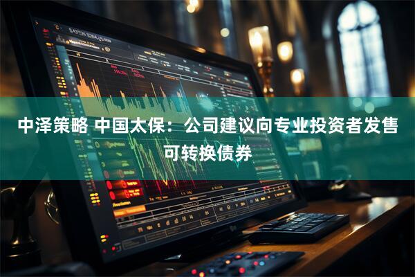 中泽策略 中国太保：公司建议向专业投资者发售可转换债券
